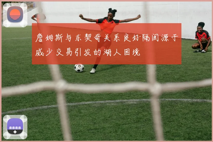 詹姆斯与东契奇关系良好隔阂源于威少交易引发的湖人困境
