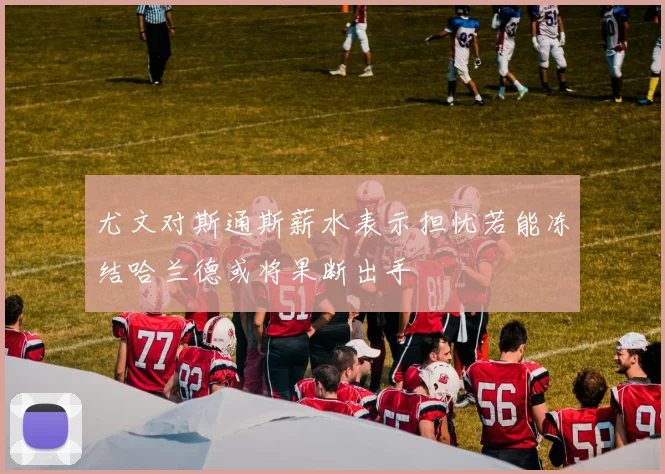 尤文对斯通斯薪水表示担忧若能冻结哈兰德或将果断出手