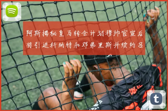 阿斯揭秘皇马转会计划穆帅官宣后将引进科纳特和邓弗里斯并续约吕迪格