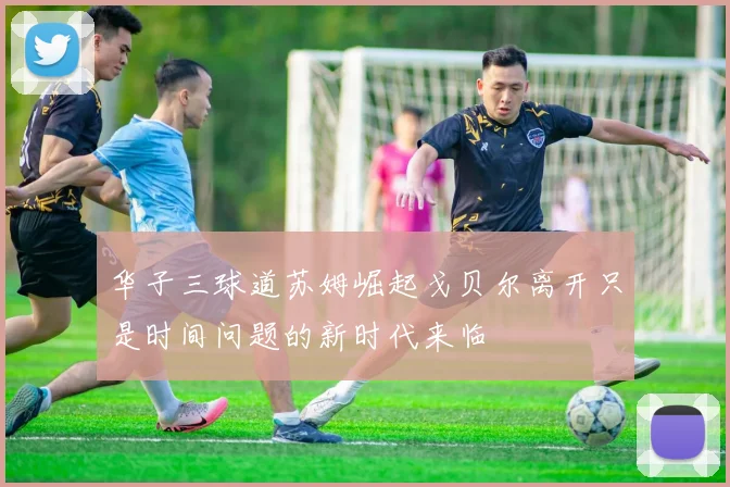 华子三球道苏姆崛起戈贝尔离开只是时间问题的新时代来临