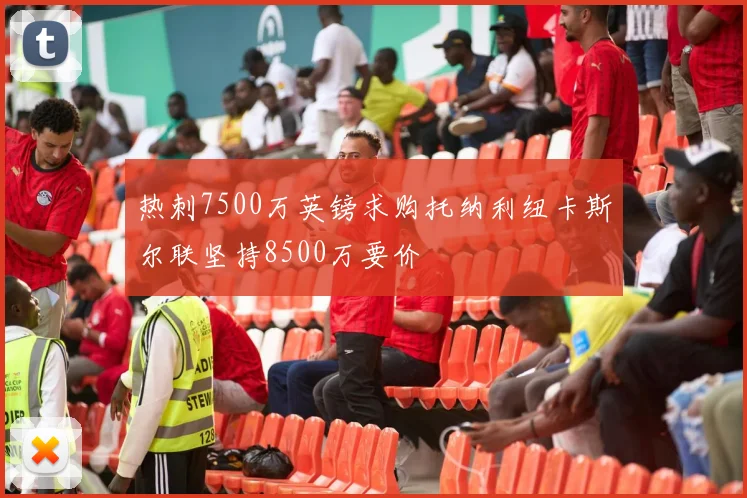 热刺7500万英镑求购托纳利纽卡斯尔联坚持8500万要价