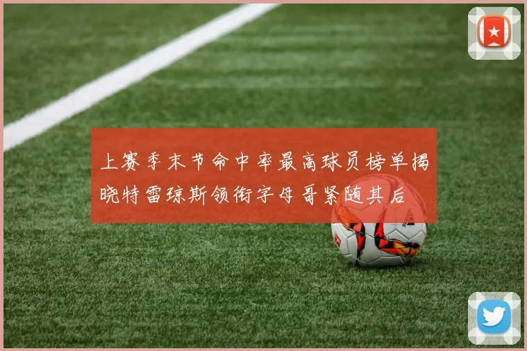 上赛季末节命中率最高球员榜单揭晓特雷琼斯领衔字母哥紧随其后