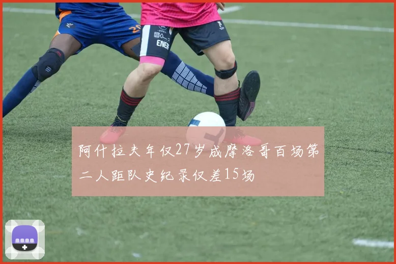 阿什拉夫年仅27岁成摩洛哥百场第二人距队史纪录仅差15场