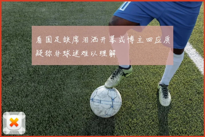 看国足缺席泪洒开幕式博主回应质疑称非球迷难以理解