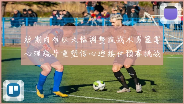 短期内难以大幅调整技战术男篮需心理疏导重塑信心迎接世预赛挑战