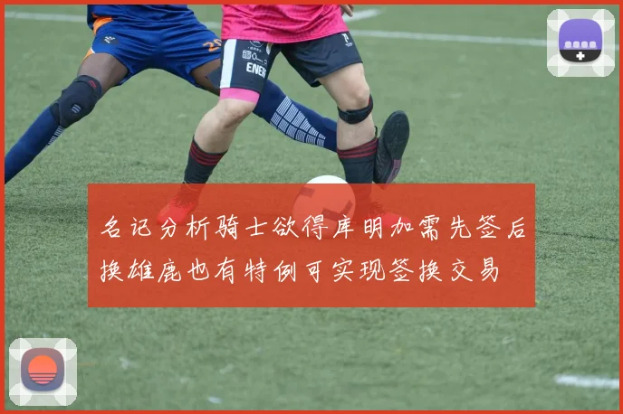 名记分析骑士欲得库明加需先签后换雄鹿也有特例可实现签换交易