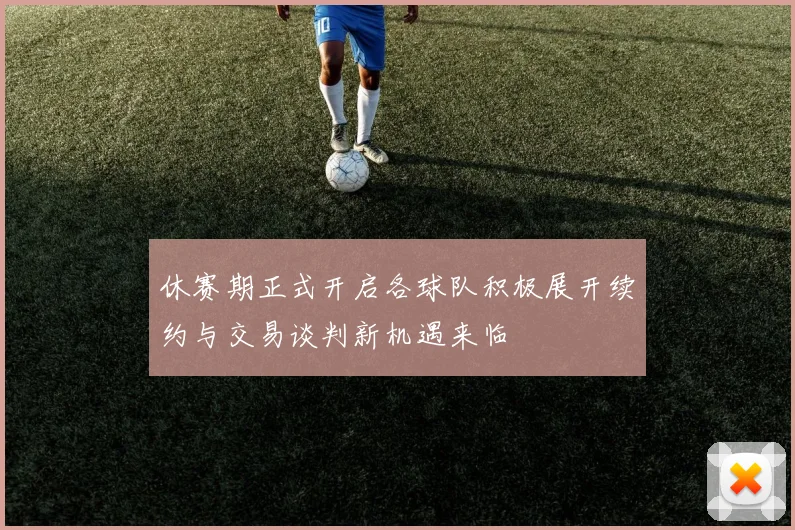 休赛期正式开启各球队积极展开续约与交易谈判新机遇来临
