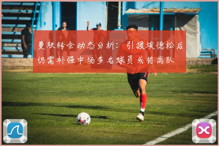 曼联转会动态分析：引援埃德松后仍需补强中场多名球员或将离队