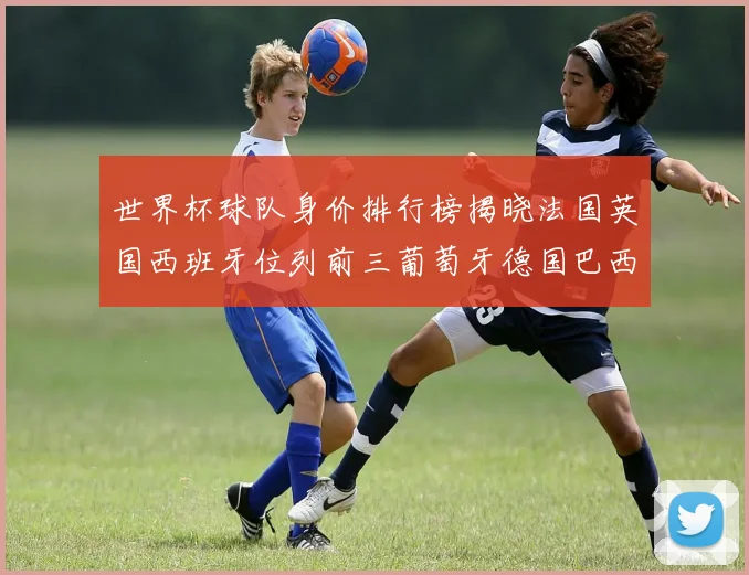 世界杯球队身价排行榜揭晓法国英国西班牙位列前三葡萄牙德国巴西身价均超九亿欧元